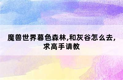 魔兽世界暮色森林,和灰谷怎么去,求高手请教