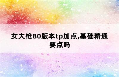 女大枪80版本tp加点,基础精通要点吗